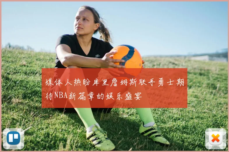 媒体人热盼库里詹姆斯联手勇士期待NBA新篇章的娱乐盛宴