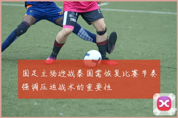 国足主场迎战泰国需恢复比赛节奏强调压迫战术的重要性