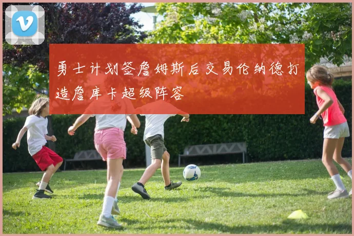 勇士计划签詹姆斯后交易伦纳德打造詹库卡超级阵容