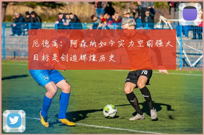 厄德高：阿森纳如今实力空前强大目标是创造辉煌历史