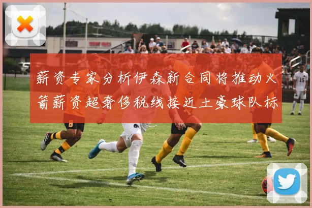 薪资专家分析伊森新合同将推动火箭薪资超奢侈税线接近土豪球队标准