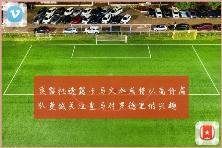 莫雷托透露卡马文加或将以高价离队曼城关注皇马对罗德里的兴趣