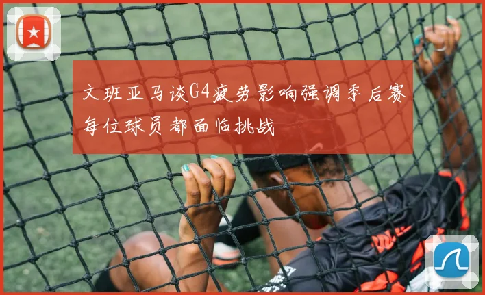 文班亚马谈G4疲劳影响强调季后赛每位球员都面临挑战