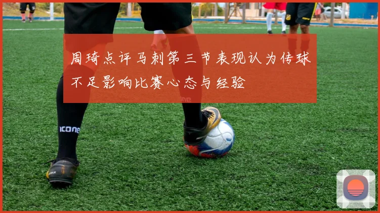 周琦点评马刺第三节表现认为传球不足影响比赛心态与经验