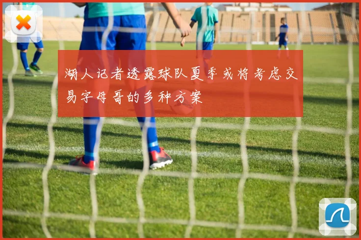 湖人记者透露球队夏季或将考虑交易字母哥的多种方案