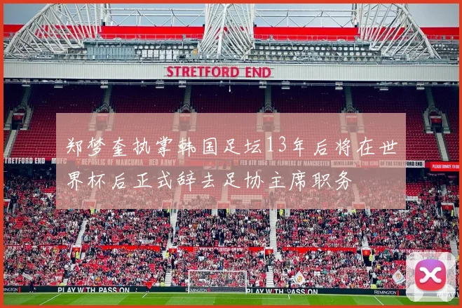 郑梦奎执掌韩国足坛13年后将在世界杯后正式辞去足协主席职务