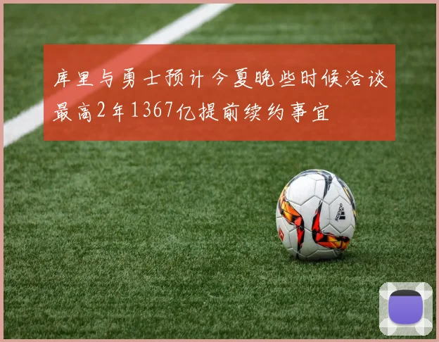 库里与勇士预计今夏晚些时候洽谈最高2年1367亿提前续约事宜