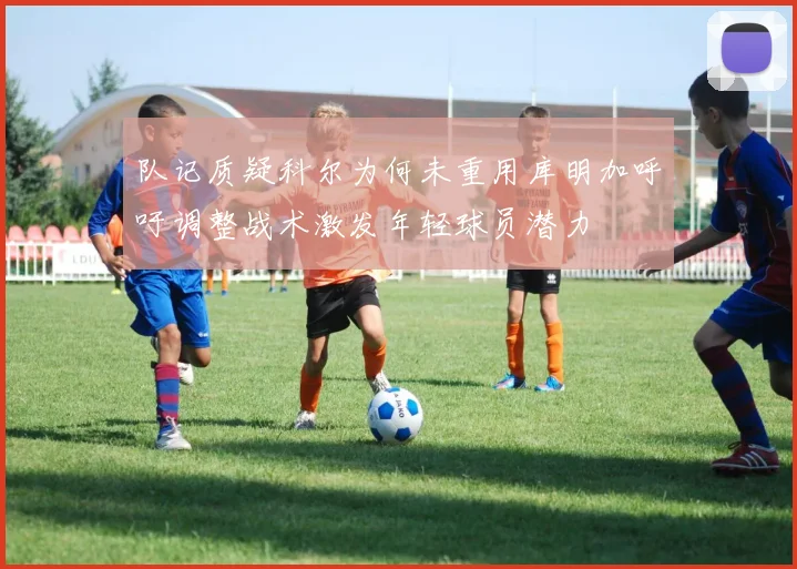 队记质疑科尔为何未重用库明加呼吁调整战术激发年轻球员潜力
