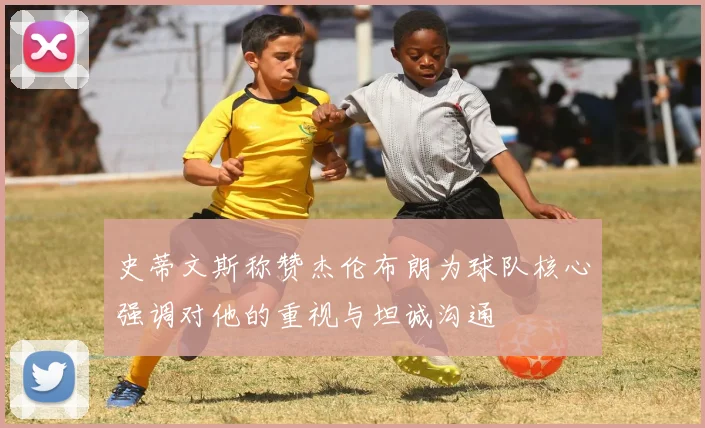 史蒂文斯称赞杰伦布朗为球队核心强调对他的重视与坦诚沟通