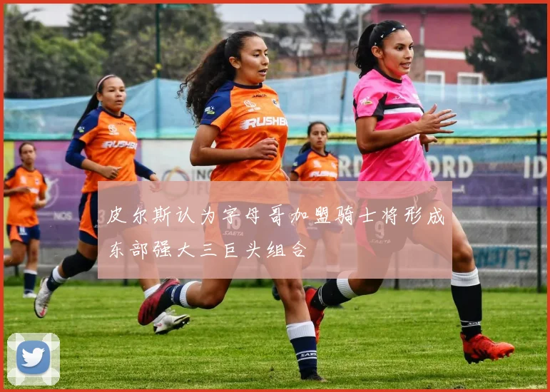 皮尔斯认为字母哥加盟骑士将形成东部强大三巨头组合