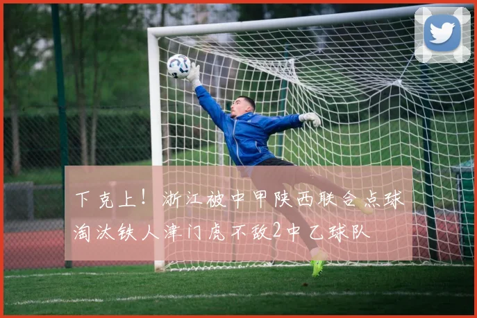 下克上！浙江被中甲陕西联合点球淘汰铁人津门虎不敌2中乙球队