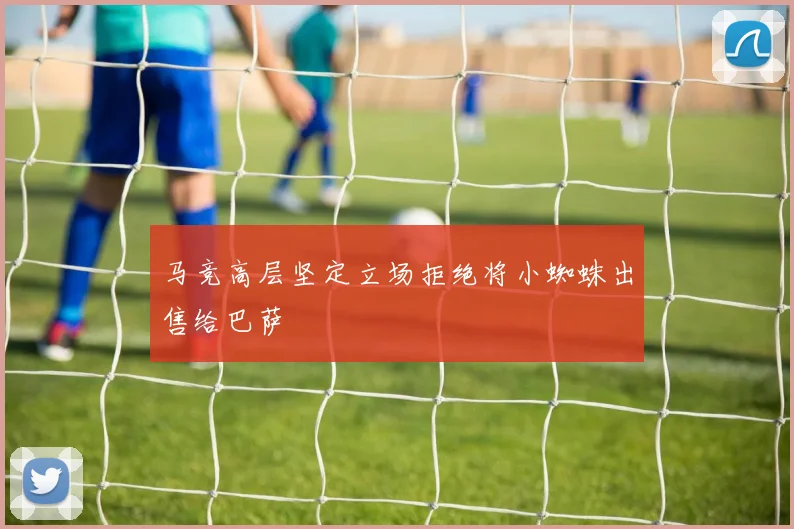 马竞高层坚定立场拒绝将小蜘蛛出售给巴萨