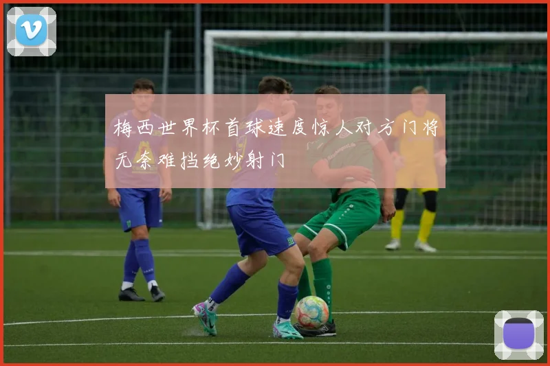 梅西世界杯首球速度惊人对方门将无奈难挡绝妙射门