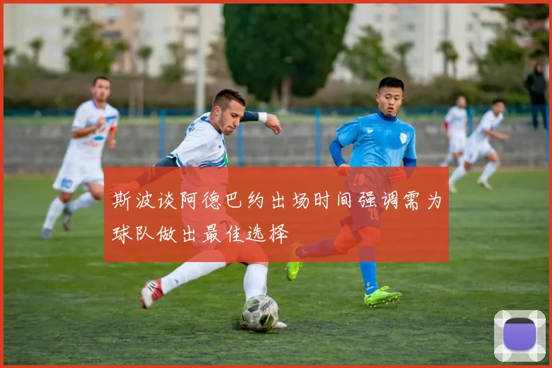斯波谈阿德巴约出场时间强调需为球队做出最佳选择