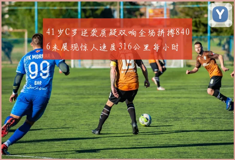 41岁C罗逆袭质疑双响全场拼搏8406米展现惊人速度316公里每小时