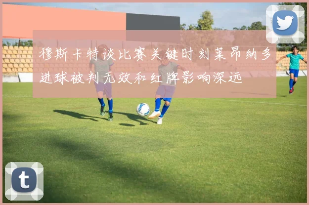 穆斯卡特谈比赛关键时刻莱昂纳多进球被判无效和红牌影响深远
