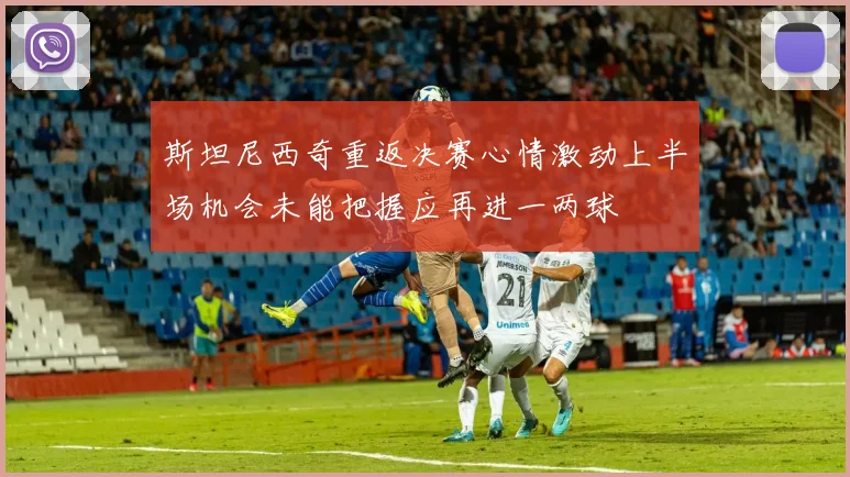 斯坦尼西奇重返决赛心情激动上半场机会未能把握应再进一两球