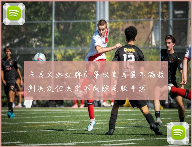 卡马文加红牌引争议皇马虽不满裁判决定但决定不向欧足联申诉