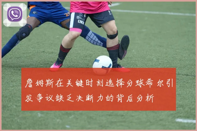 詹姆斯在关键时刻选择分球希尔引发争议缺乏决断力的背后分析