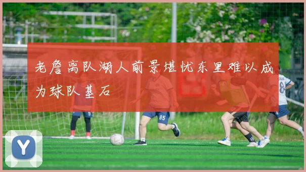 老詹离队湖人前景堪忧东里难以成为球队基石