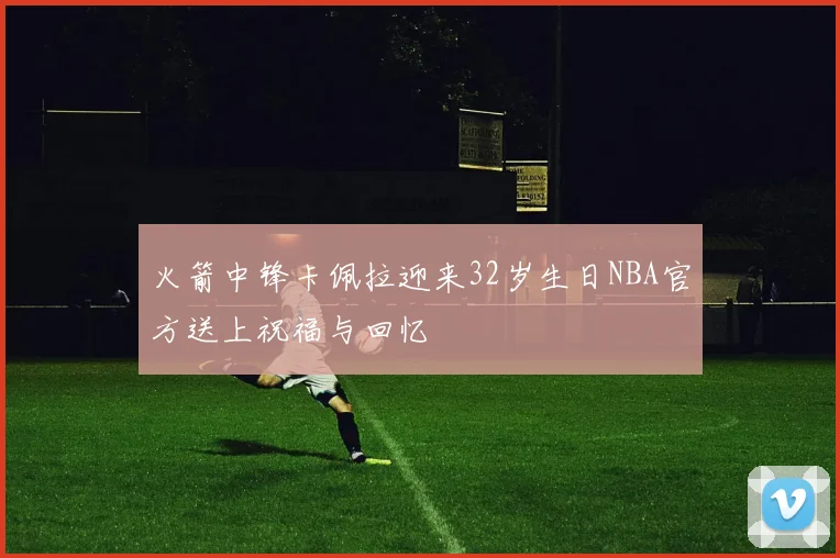 火箭中锋卡佩拉迎来32岁生日NBA官方送上祝福与回忆