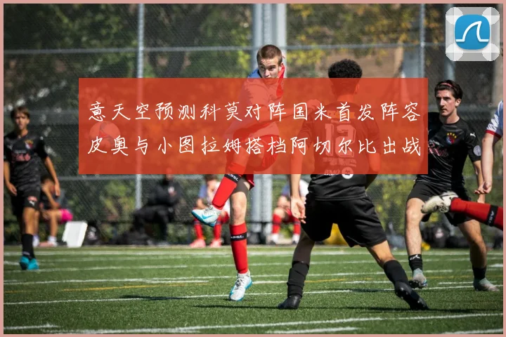 意天空预测科莫对阵国米首发阵容皮奥与小图拉姆搭档阿切尔比出战
