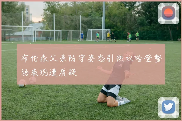 布伦森父亲防守姿态引热议哈登整场表现遭质疑