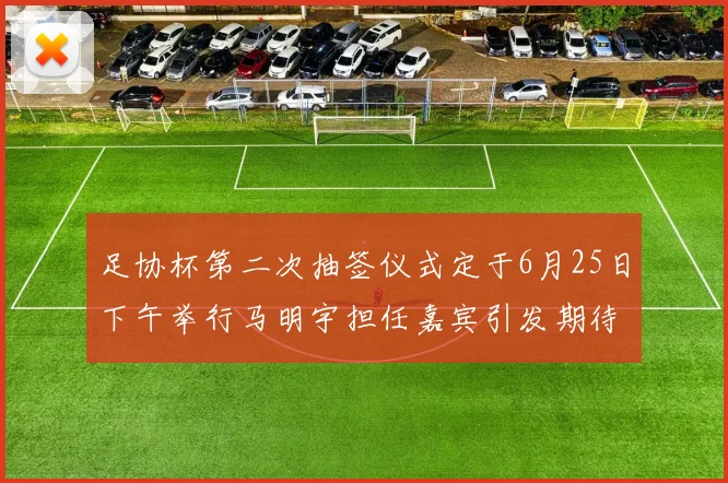 足协杯第二次抽签仪式定于6月25日下午举行马明宇担任嘉宾引发期待