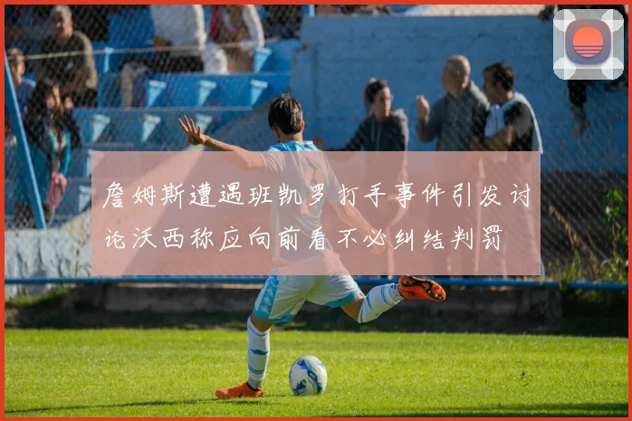 詹姆斯遭遇班凯罗打手事件引发讨论沃西称应向前看不必纠结判罚