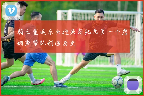 骑士重返东决迎来新纪元另一个詹姆斯带队创造历史